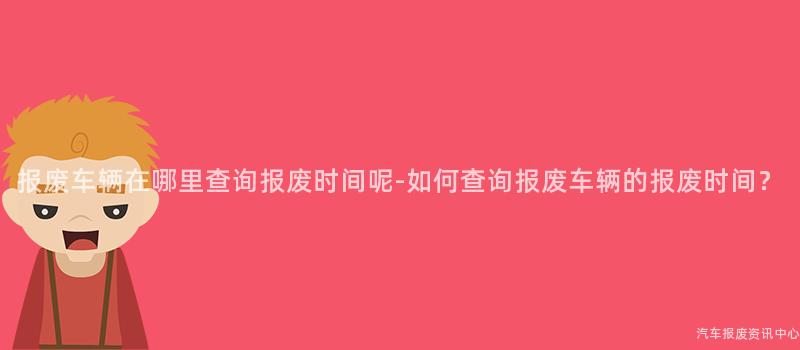 报废车辆在哪里查询报废时间呢-如何查询报废车辆的报废时间？