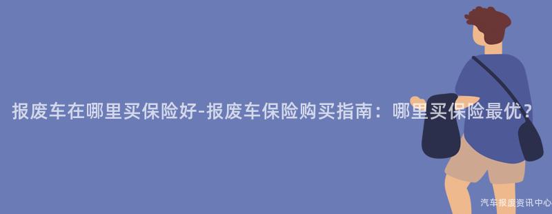 报废车在哪里买保险好-报废车保险购买指南：哪里买保险最优？