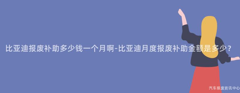 比亚迪报废补助多少钱一个月啊-比亚迪月度报废补助金额是多少？