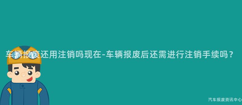 车辆报废还用注销吗现在-车辆报废后还需进行注销手续吗？