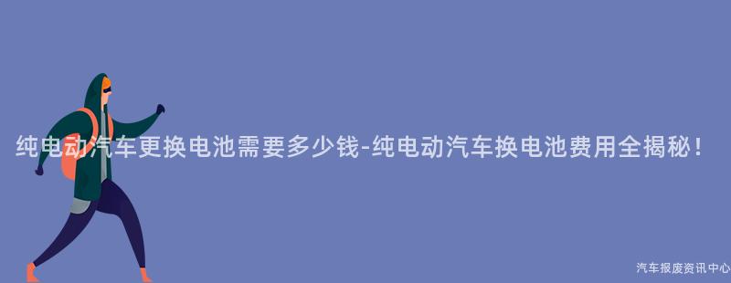 纯电动汽车更换电池需要多少钱-纯电动汽车换电池费用全揭秘！