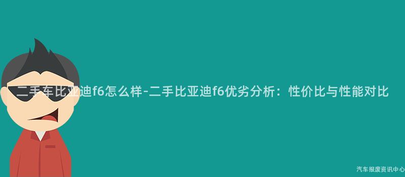 二手车比亚迪f6怎么样-二手比亚迪f6优劣分析：性价比与性能对比