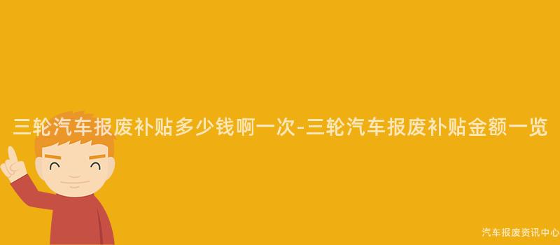 三轮汽车报废补贴多少钱啊一次-三轮汽车报废补贴金额一览