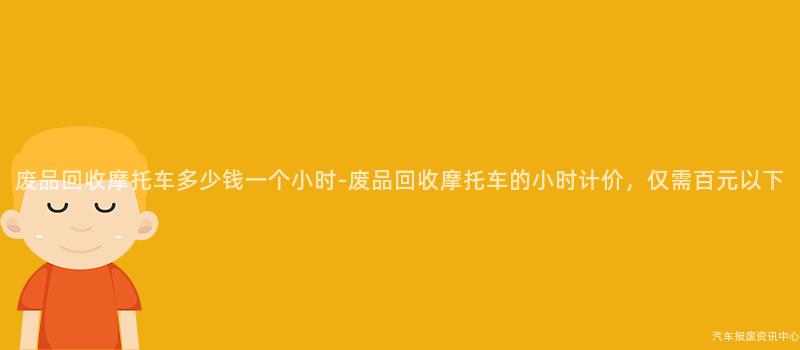 废品回收摩托车多少钱一个小时-废品回收摩托车的小时计价，仅需百元以下