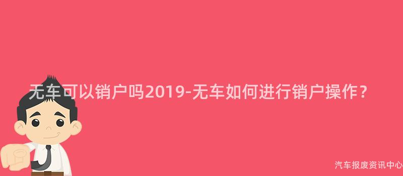无车可以销户吗2019-无车如何进行销户操作？