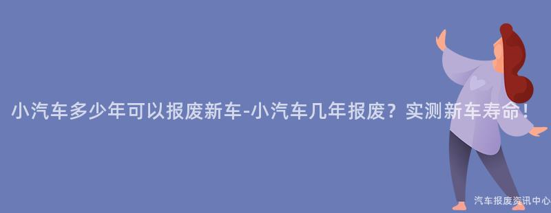 小汽车多少年可以报废新车-小汽车几年报废？实测新车寿命！