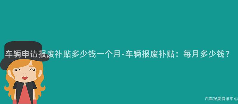 车辆申请报废补贴多少钱一个月-车辆报废补贴：每月多少钱？