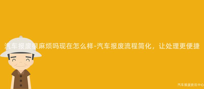 汽车报废很麻烦吗现在怎么样-汽车报废流程简化，让处理更便捷