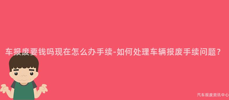 车报废要钱吗现在怎么办手续-如何处理车辆报废手续问题？