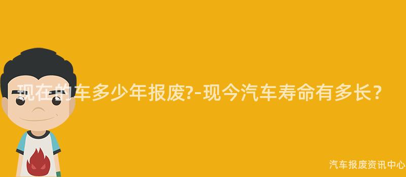 现在的车多少年报废?-现今汽车寿命有多长？