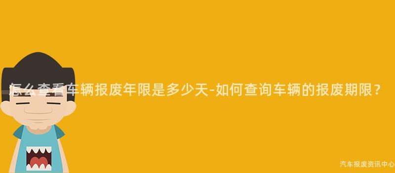 怎么查看车辆报废年限是多少天-如何查询车辆的报废期限？