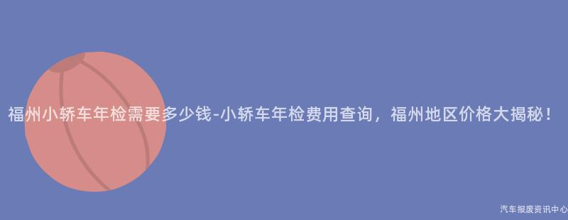 福州小轿车年检需要多少钱-小轿车年检费用查询，福州地区价格大揭秘！