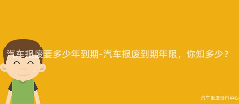 汽车报废要多少年到期-汽车报废到期年限，你知多少？