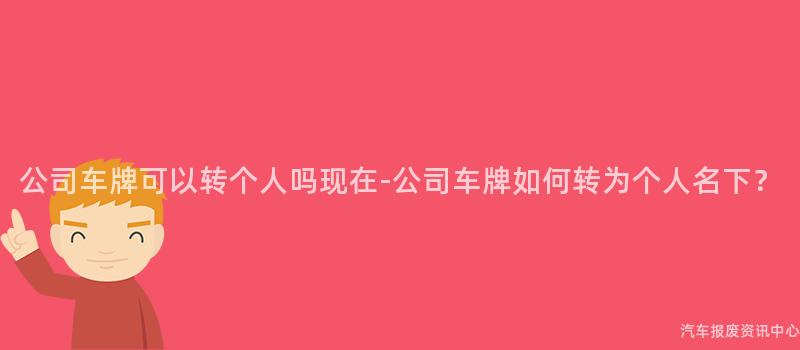 公司车牌可以转个人吗现在-公司车牌如何转为个人名下？