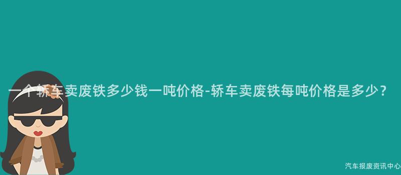 一个轿车卖废铁多少钱一吨价格-轿车卖废铁每吨价格是多少？