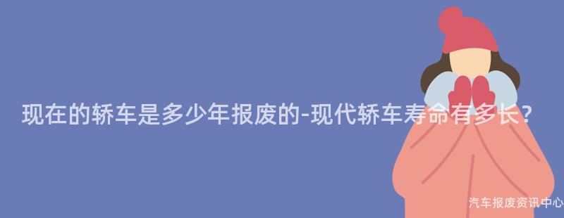 现在的轿车是多少年报废的-现代轿车寿命有多长？