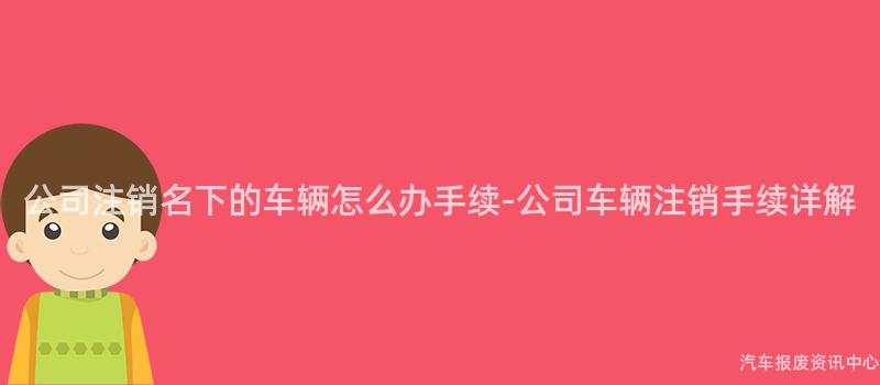 公司注销名下的车辆怎么办手续-公司车辆注销手续详解