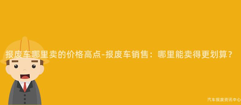 报废车哪里卖的价格高点-报废车销售：哪里能卖得更划算？
