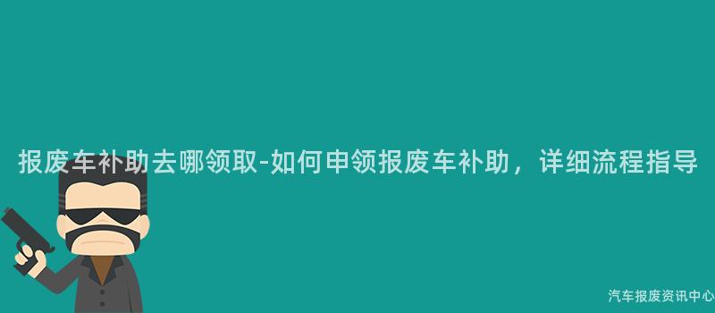 报废车补助去哪领取-如何申领报废车补助，详细流程指导