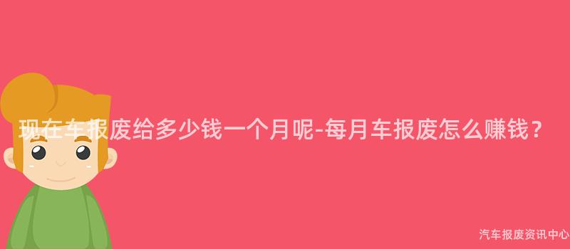 现在车报废给多少钱一个月呢-每月车报废怎么赚钱？