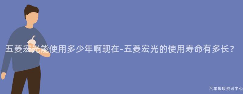 五菱宏光能使用多少年啊现在-五菱宏光的使用寿命有多长？