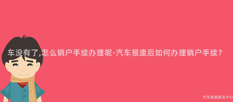 车没有了,怎么销户手续办理呢-汽车报废后如何办理销户手续？