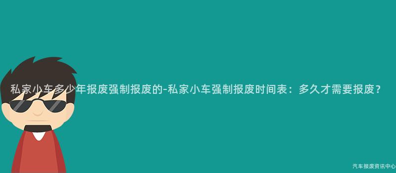 私家小车多少年报废强制报废的-私家小车强制报废时间表：多久才需要报废？