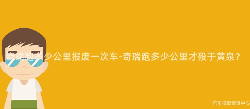 奇瑞跑多少公里报废一次车-奇瑞跑多少公里才殁于黄泉？