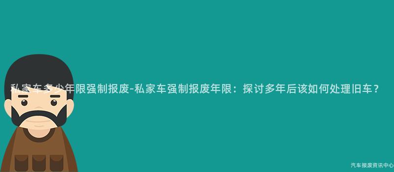 私家车多少年限强制报废-私家车强制报废年限：探讨多年后该如何处理旧车？