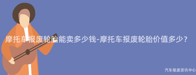 摩托车报废轮胎能卖多少钱-摩托车报废轮胎价值多少？