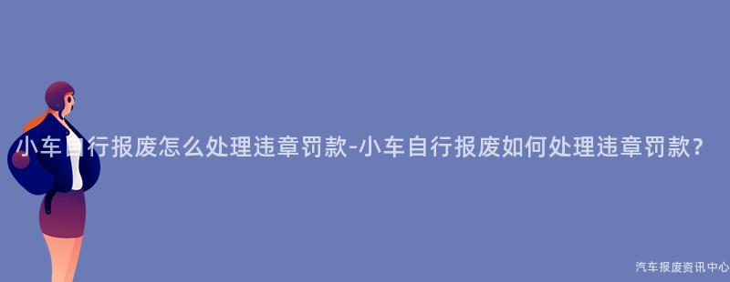小车自行报废怎么处理违章罚款-小车自行报废如何处理违章罚款？