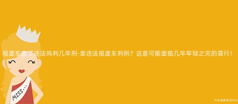报废车卖了违法吗判几年刑-卖违法报废车判刑？这是可能面临几年牢狱之灾的罪行！