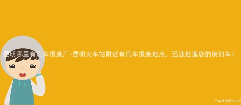 昆明哪里有汽车报废厂-昆明火车站附近有汽车报废地点，迅速处理您的废旧车！