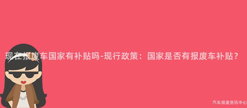 现在报废车国家有补贴吗-现行政策：国家是否有报废车补贴？
