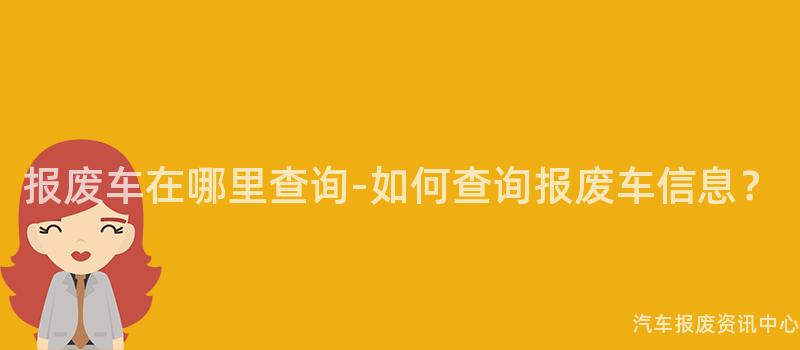 报废车在哪里查询-如何查询报废车信息？