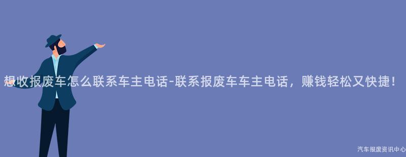 想收报废车怎么联系车主电话-联系报废车车主电话，赚钱轻松又快捷！