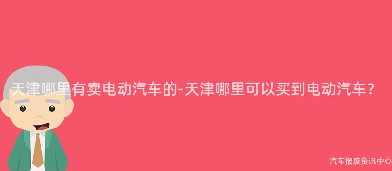 天津哪里有卖电动汽车的-天津哪里可以买到电动汽车？