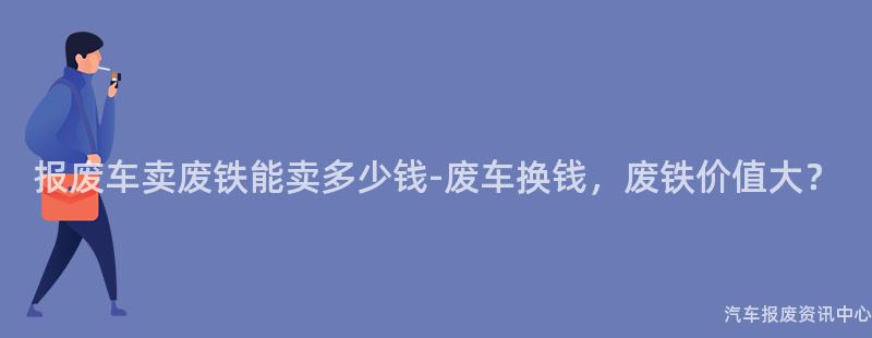 报废车卖废铁能卖多少钱-废车换钱，废铁价值大？