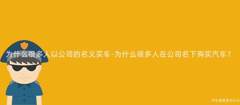 为什么很多人以公司的名义买车-为什么很多人在公司名下购买汽车？