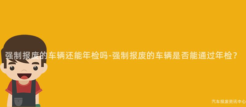 强制报废的车辆还能年检吗-强制报废的车辆是否能通过年检？