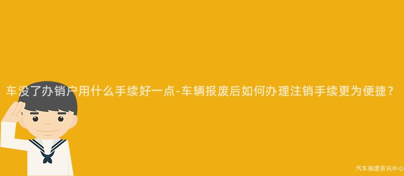 车没了办销户用什么手续好一点-车辆报废后如何办理注销手续更为便捷？
