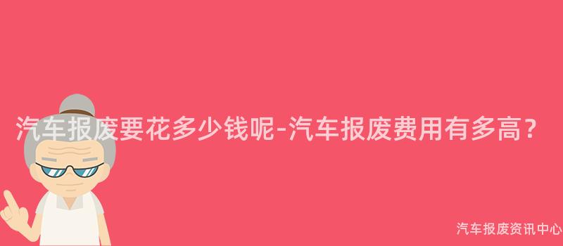 汽车报废要花多少钱呢-汽车报废费用有多高？