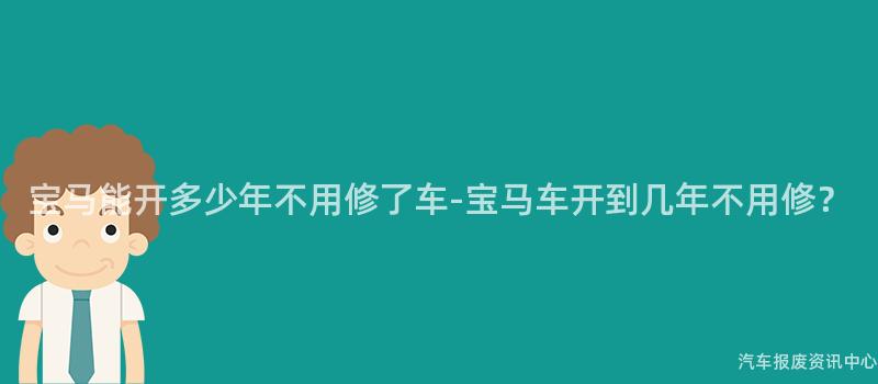 宝马能开多少年不用修了车-宝马车开到几年不用修？