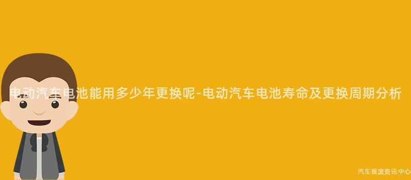 电动汽车电池能用多少年更换呢-电动汽车电池寿命及更换周期分析