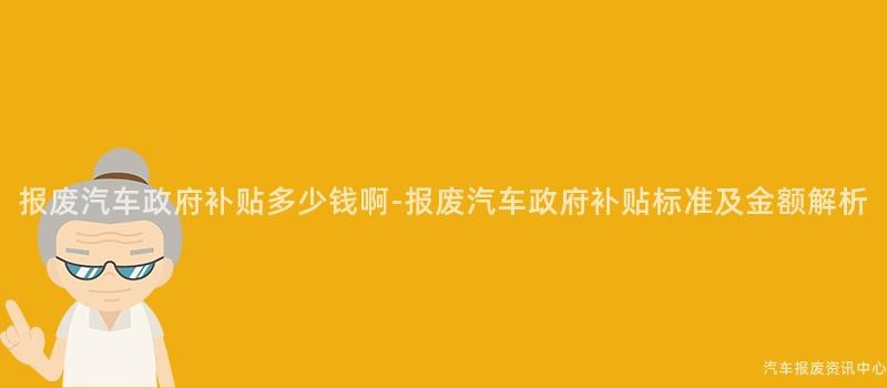 报废汽车政府补贴多少钱啊-报废汽车政府补贴标准及金额解析