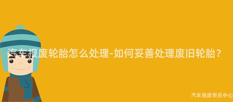 汽车报废轮胎怎么处理-如何妥善处理废旧轮胎？