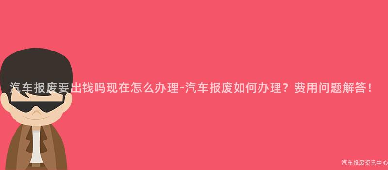 汽车报废要出钱吗现在怎么办理-汽车报废如何办理？费用问题解答！