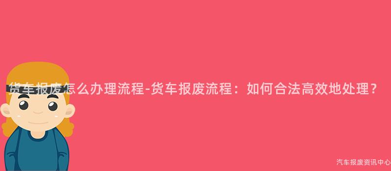 货车报废怎么办理流程-货车报废流程：如何合法高效地处理？