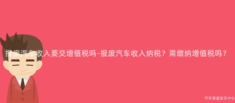 报废汽车收入要交增值税吗-报废汽车收入纳税？需缴纳增值税吗？