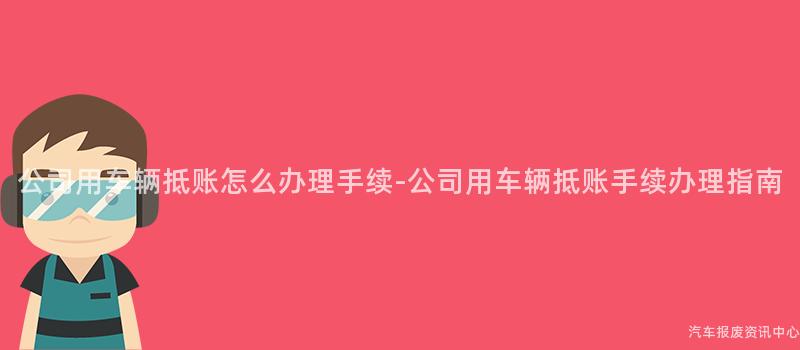 公司用车辆抵账怎么办理手续-公司用车辆抵账手续办理指南
